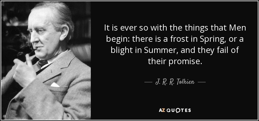 It is ever so with the things that Men begin: there is a frost in Spring, or a blight in Summer, and they fail of their promise. - J. R. R. Tolkien