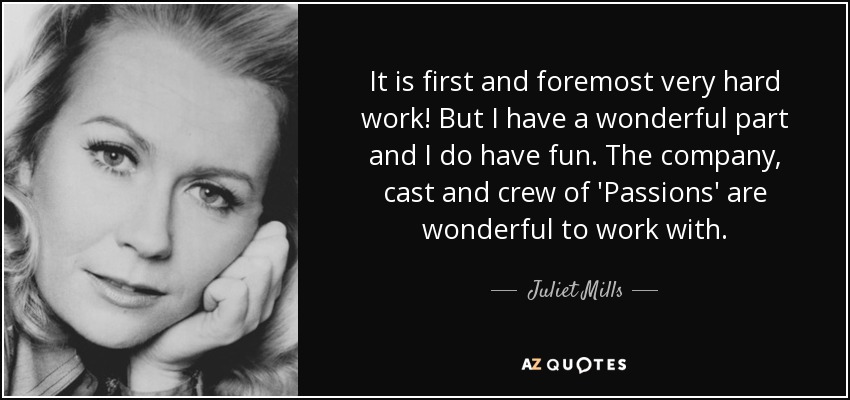 It is first and foremost very hard work! But I have a wonderful part and I do have fun. The company, cast and crew of 'Passions' are wonderful to work with. - Juliet Mills