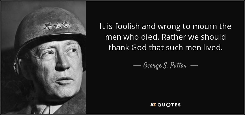 It is foolish and wrong to mourn the men who died. Rather we should thank God that such men lived. - George S. Patton