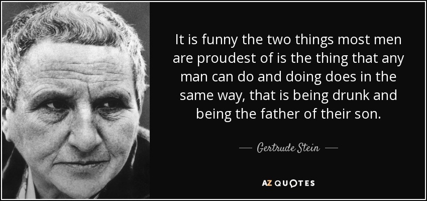 It is funny the two things most men are proudest of is the thing that any man can do and doing does in the same way, that is being drunk and being the father of their son. - Gertrude Stein