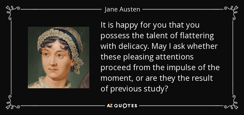 It is happy for you that you possess the talent of flattering with delicacy. May I ask whether these pleasing attentions proceed from the impulse of the moment, or are they the result of previous study? - Jane Austen