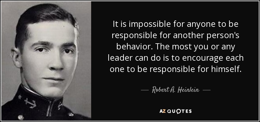 It is impossible for anyone to be responsible for another person's behavior. The most you or any leader can do is to encourage each one to be responsible for himself. - Robert A. Heinlein