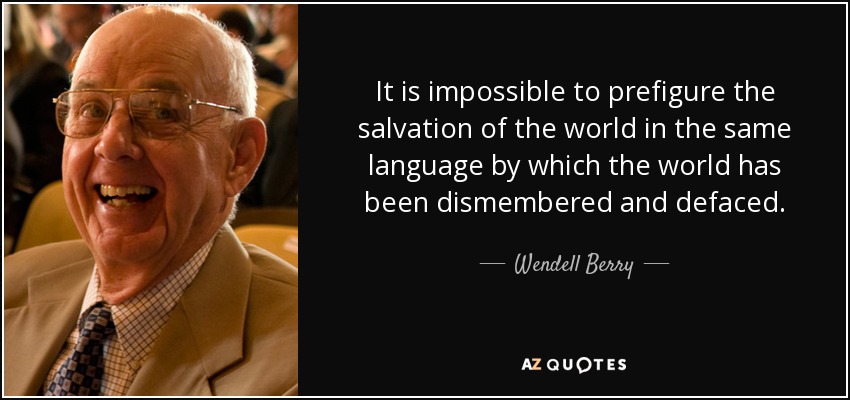 It is impossible to prefigure the salvation of the world in the same language by which the world has been dismembered and defaced. - Wendell Berry