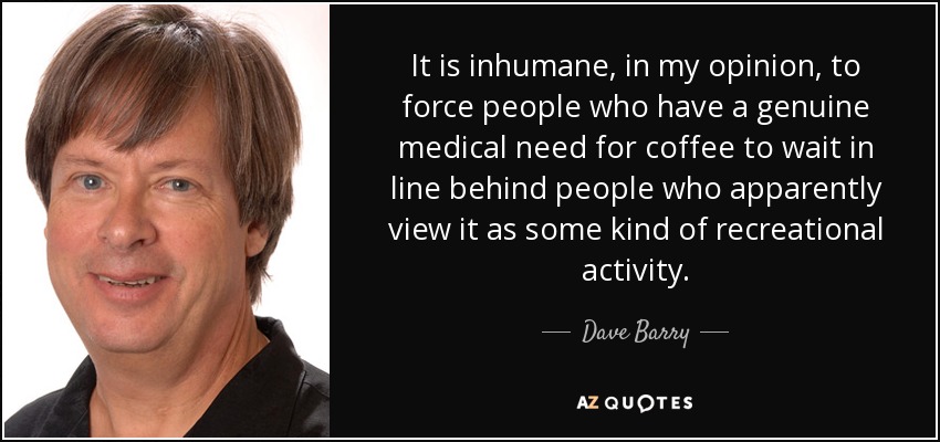 It is inhumane, in my opinion, to force people who have a genuine medical need for coffee to wait in line behind people who apparently view it as some kind of recreational activity. - Dave Barry