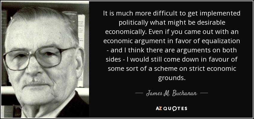 It is much more difficult to get implemented politically what might be desirable economically. Even if you came out with an economic argument in favor of equalization - and I think there are arguments on both sides - I would still come down in favour of some sort of a scheme on strict economic grounds. - James M. Buchanan