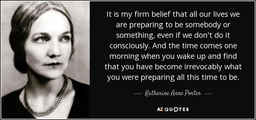 It is my firm belief that all our lives we are preparing to be somebody or something, even if we don't do it consciously. And the time comes one morning when you wake up and find that you have become irrevocably what you were preparing all this time to be. - Katherine Anne Porter