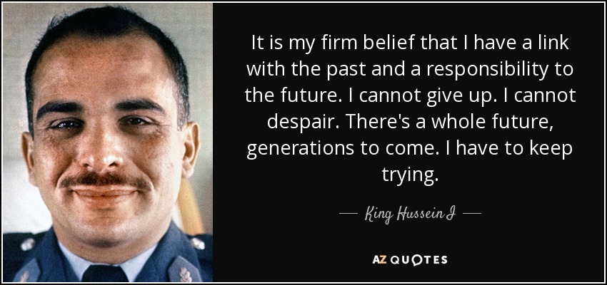 It is my firm belief that I have a link with the past and a responsibility to the future. I cannot give up. I cannot despair. There's a whole future, generations to come. I have to keep trying. - King Hussein I