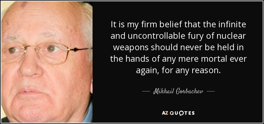 It is my firm belief that the infinite and uncontrollable fury of nuclear weapons should never be held in the hands of any mere mortal ever again, for any reason. - Mikhail Gorbachev
