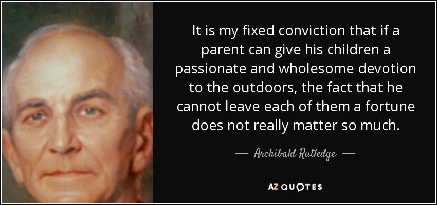 It is my fixed conviction that if a parent can give his children a passionate and wholesome devotion to the outdoors, the fact that he cannot leave each of them a fortune does not really matter so much. - Archibald Rutledge