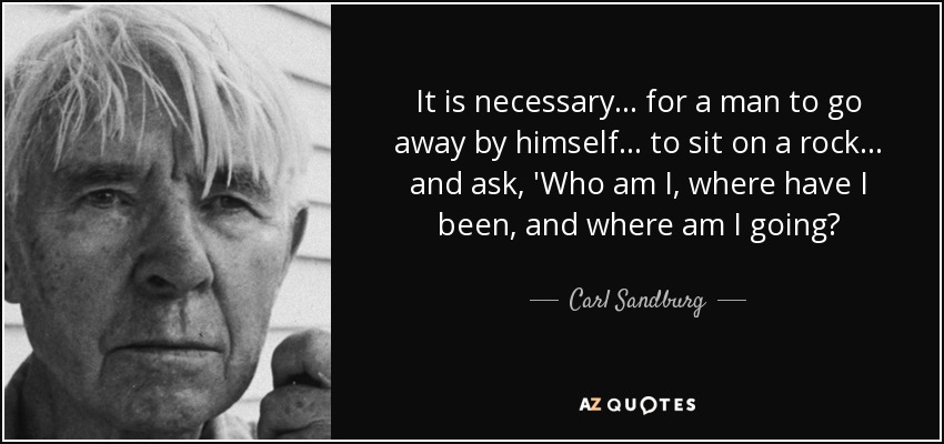 It is necessary ... for a man to go away by himself ... to sit on a rock ... and ask, 'Who am I, where have I been, and where am I going? - Carl Sandburg