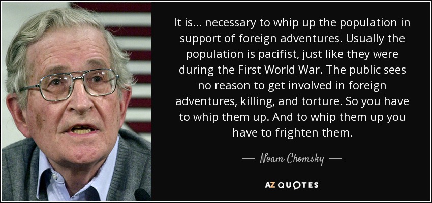 It is ... necessary to whip up the population in support of foreign adventures. Usually the population is pacifist, just like they were during the First World War. The public sees no reason to get involved in foreign adventures, killing, and torture. So you have to whip them up. And to whip them up you have to frighten them. - Noam Chomsky