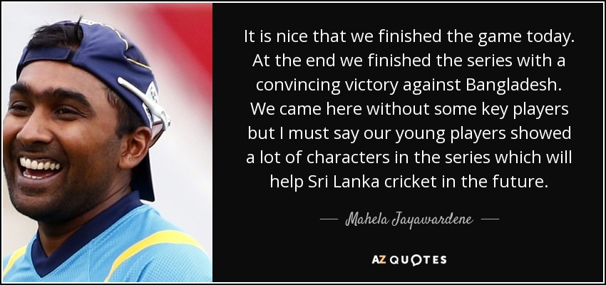 It is nice that we finished the game today. At the end we finished the series with a convincing victory against Bangladesh. We came here without some key players but I must say our young players showed a lot of characters in the series which will help Sri Lanka cricket in the future. - Mahela Jayawardene