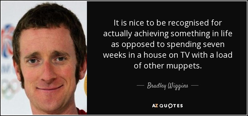 It is nice to be recognised for actually achieving something in life as opposed to spending seven weeks in a house on TV with a load of other muppets. - Bradley Wiggins