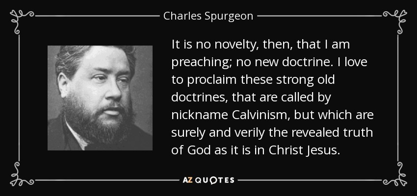 It is no novelty, then, that I am preaching; no new doctrine. I love to proclaim these strong old doctrines, that are called by nickname Calvinism, but which are surely and verily the revealed truth of God as it is in Christ Jesus. - Charles Spurgeon
