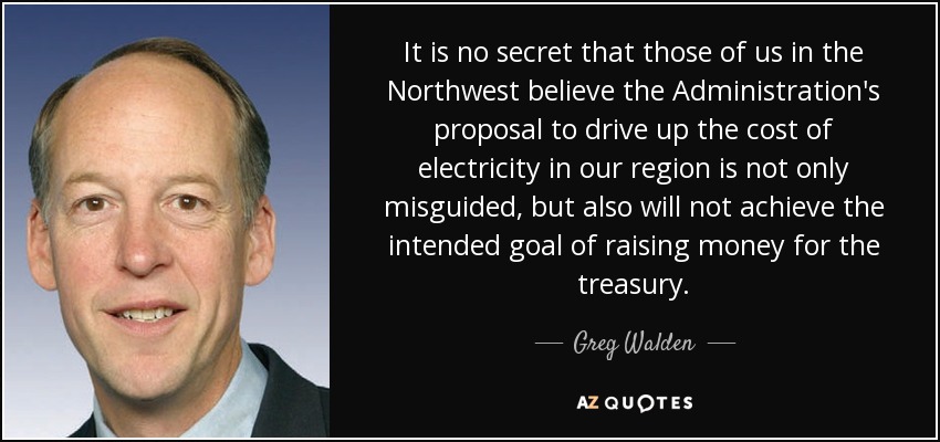It is no secret that those of us in the Northwest believe the Administration's proposal to drive up the cost of electricity in our region is not only misguided, but also will not achieve the intended goal of raising money for the treasury. - Greg Walden