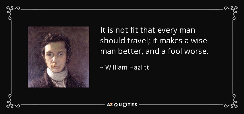 It is not fit that every man should travel; it makes a wise man better, and a fool worse. - William Hazlitt