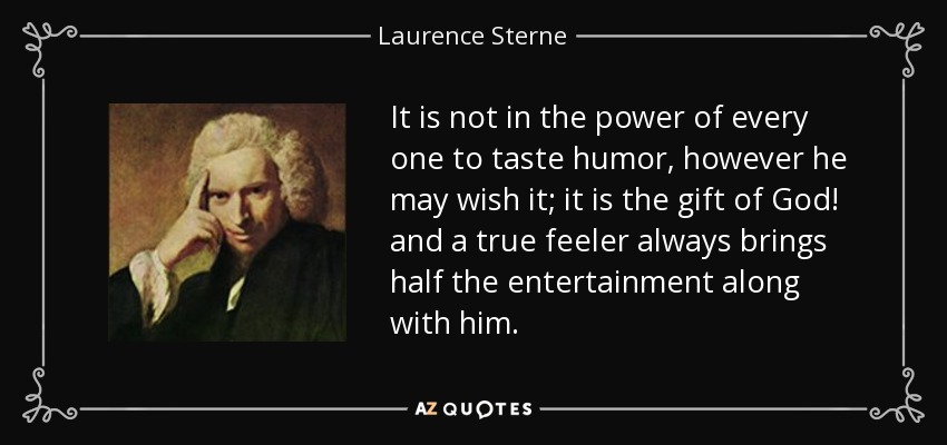 It is not in the power of every one to taste humor, however he may wish it; it is the gift of God! and a true feeler always brings half the entertainment along with him. - Laurence Sterne