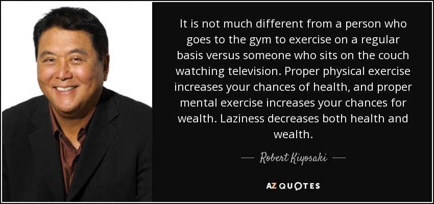 It is not much different from a person who goes to the gym to exercise on a regular basis versus someone who sits on the couch watching television. Proper physical exercise increases your chances of health, and proper mental exercise increases your chances for wealth. Laziness decreases both health and wealth. - Robert Kiyosaki