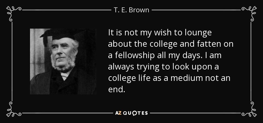 It is not my wish to lounge about the college and fatten on a fellowship all my days. I am always trying to look upon a college life as a medium not an end. - T. E. Brown