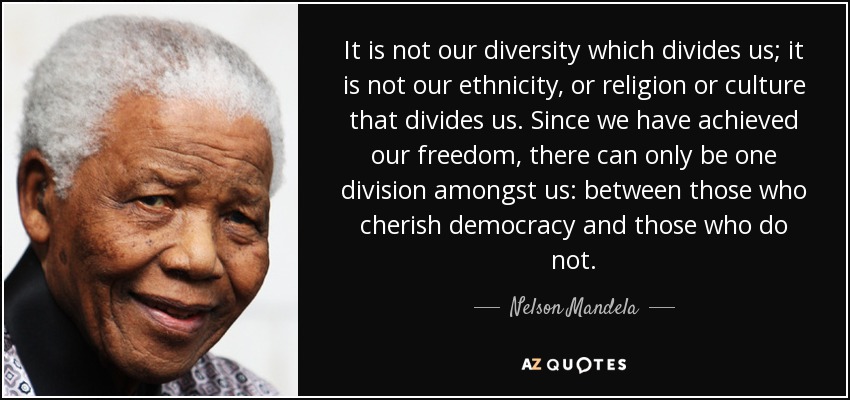 It is not our diversity which divides us; it is not our ethnicity, or religion or culture that divides us. Since we have achieved our freedom, there can only be one division amongst us: between those who cherish democracy and those who do not. - Nelson Mandela