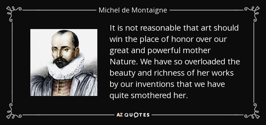 It is not reasonable that art should win the place of honor over our great and powerful mother Nature. We have so overloaded the beauty and richness of her works by our inventions that we have quite smothered her. - Michel de Montaigne