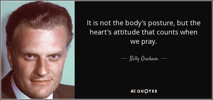 It is not the body's posture, but the heart's attitude that counts when we pray. - Billy Graham