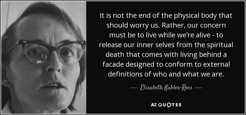 It is not the end of the physical body that should worry us. Rather, our concern must be to live while we're alive - to release our inner selves from the spiritual death that comes with living behind a facade designed to conform to external definitions of who and what we are. - Elisabeth Kubler-Ross