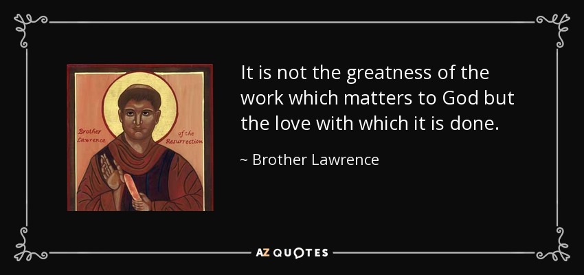 It is not the greatness of the work which matters to God but the love with which it is done. - Brother Lawrence
