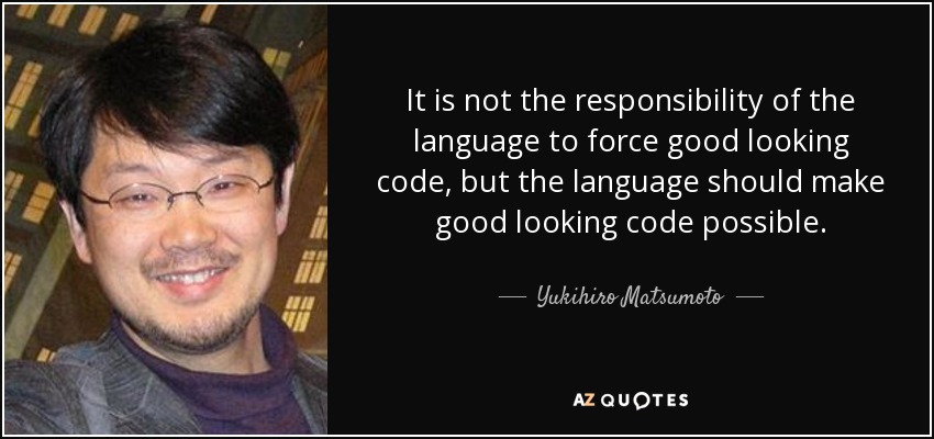 It is not the responsibility of the language to force good looking code, but the language should make good looking code possible. - Yukihiro Matsumoto