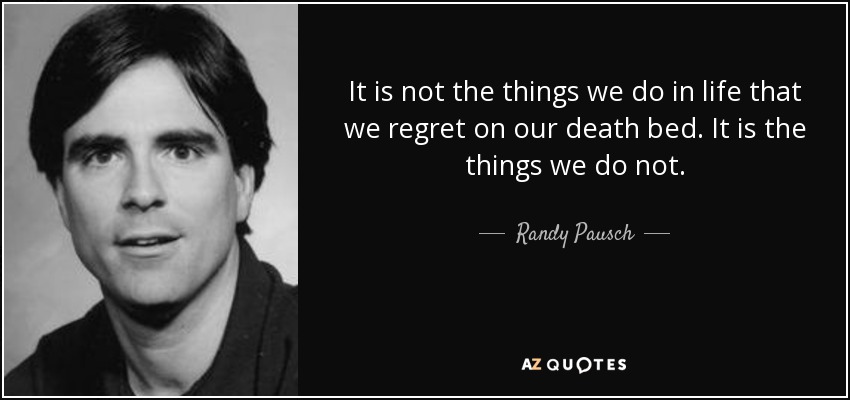 It is not the things we do in life that we regret on our death bed. It is the things we do not. - Randy Pausch