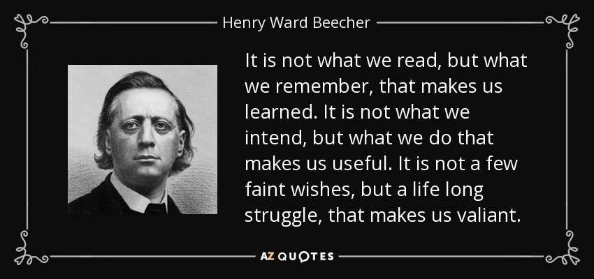 It is not what we read, but what we remember, that makes us learned. It is not what we intend, but what we do that makes us useful. It is not a few faint wishes, but a life long struggle, that makes us valiant. - Henry Ward Beecher