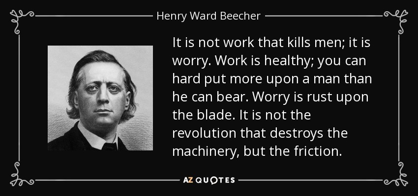 It is not work that kills men; it is worry. Work is healthy; you can hard put more upon a man than he can bear. Worry is rust upon the blade. It is not the revolution that destroys the machinery, but the friction. - Henry Ward Beecher