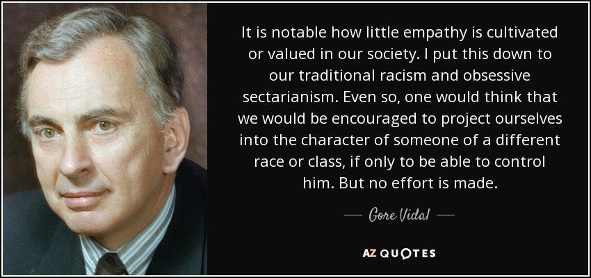 It is notable how little empathy is cultivated or valued in our society. I put this down to our traditional racism and obsessive sectarianism. Even so, one would think that we would be encouraged to project ourselves into the character of someone of a different race or class, if only to be able to control him. But no effort is made. - Gore Vidal