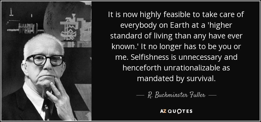 It is now highly feasible to take care of everybody on Earth at a 'higher standard of living than any have ever known.' It no longer has to be you or me. Selfishness is unnecessary and henceforth unrationalizable as mandated by survival. - R. Buckminster Fuller
