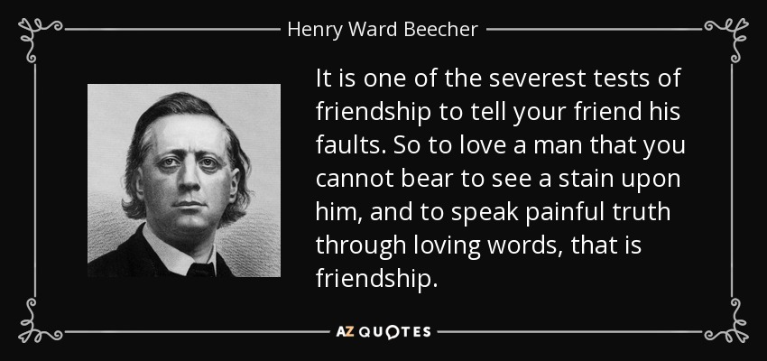 It is one of the severest tests of friendship to tell your friend his faults. So to love a man that you cannot bear to see a stain upon him, and to speak painful truth through loving words, that is friendship. - Henry Ward Beecher