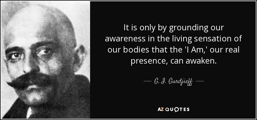 It is only by grounding our awareness in the living sensation of our bodies that the 'I Am,' our real presence, can awaken. - G. I. Gurdjieff