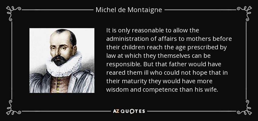 It is only reasonable to allow the administration of affairs to mothers before their children reach the age prescribed by law at which they themselves can be responsible. But that father would have reared them ill who could not hope that in their maturity they would have more wisdom and competence than his wife. - Michel de Montaigne