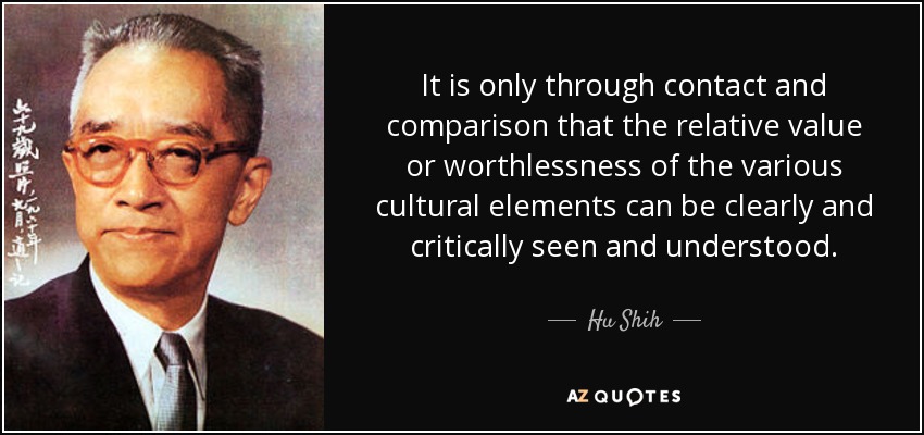 It is only through contact and comparison that the relative value or worthlessness of the various cultural elements can be clearly and critically seen and understood. - Hu Shih