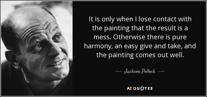 It is only when I lose contact with the painting that the result is a mess. Otherwise there is pure harmony, an easy give and take, and the painting comes out well. - Jackson Pollock