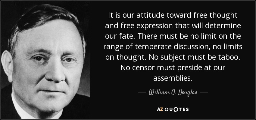 It is our attitude toward free thought and free expression that will determine our fate. There must be no limit on the range of temperate discussion, no limits on thought. No subject must be taboo. No censor must preside at our assemblies. - William O. Douglas