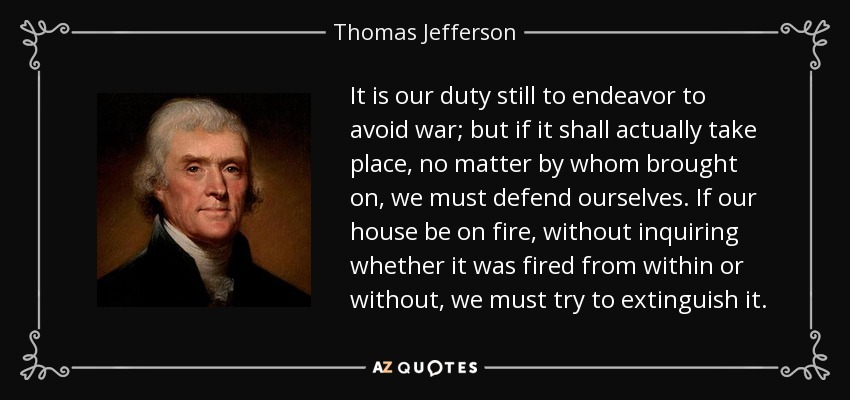 It is our duty still to endeavor to avoid war; but if it shall actually take place, no matter by whom brought on, we must defend ourselves. If our house be on fire, without inquiring whether it was fired from within or without, we must try to extinguish it. - Thomas Jefferson