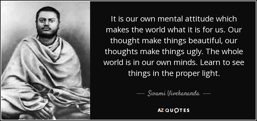 It is our own mental attitude which makes the world what it is for us. Our thought make things beautiful, our thoughts make things ugly. The whole world is in our own minds. Learn to see things in the proper light. - Swami Vivekananda