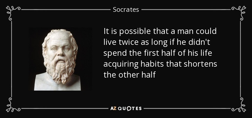 It is possible that a man could live twice as long if he didn't spend the first half of his life acquiring habits that shortens the other half - Socrates