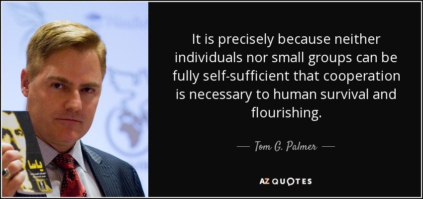 It is precisely because neither individuals nor small groups can be fully self-sufficient that cooperation is necessary to human survival and flourishing. - Tom G. Palmer