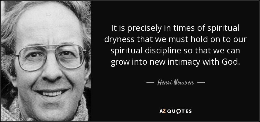 It is precisely in times of spiritual dryness that we must hold on to our spiritual discipline so that we can grow into new intimacy with God. - Henri Nouwen