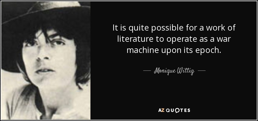 It is quite possible for a work of literature to operate as a war machine upon its epoch. - Monique Wittig