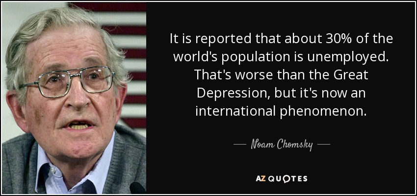 It is reported that about 30% of the world's population is unemployed. That's worse than the Great Depression, but it's now an international phenomenon. - Noam Chomsky
