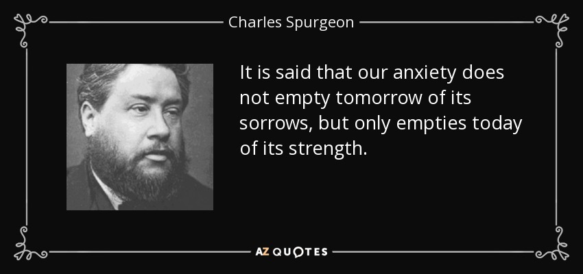 It is said that our anxiety does not empty tomorrow of its sorrows, but only empties today of its strength. - Charles Spurgeon