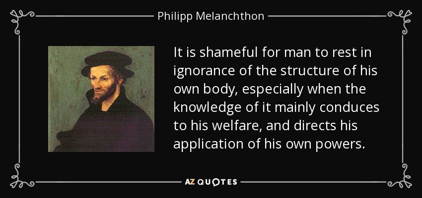 It is shameful for man to rest in ignorance of the structure of his own body, especially when the knowledge of it mainly conduces to his welfare, and directs his application of his own powers. - Philipp Melanchthon