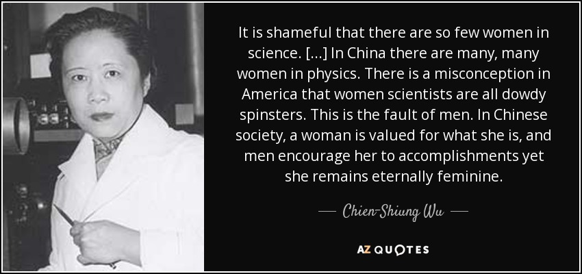It is shameful that there are so few women in science. [...] In China there are many, many women in physics. There is a misconception in America that women scientists are all dowdy spinsters. This is the fault of men. In Chinese society, a woman is valued for what she is, and men encourage her to accomplishments yet she remains eternally feminine. - Chien-Shiung Wu